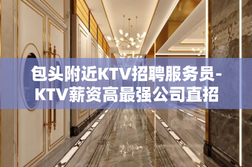 包头附近KTV招聘服务员-KTV薪资高最强公司直招