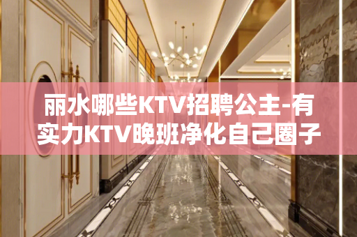 丽水哪些KTV招聘公主-有实力KTV晚班净化自己圈子