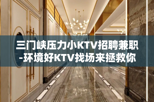 三门峡压力小KTV招聘兼职-环境好KTV找场来拯救你