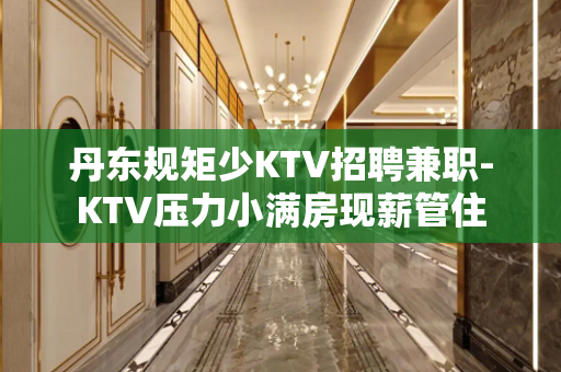 丹东规矩少KTV招聘兼职-KTV压力小满房现薪管住