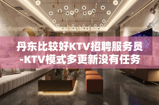 丹东比较好KTV招聘服务员-KTV模式多更新没有任务