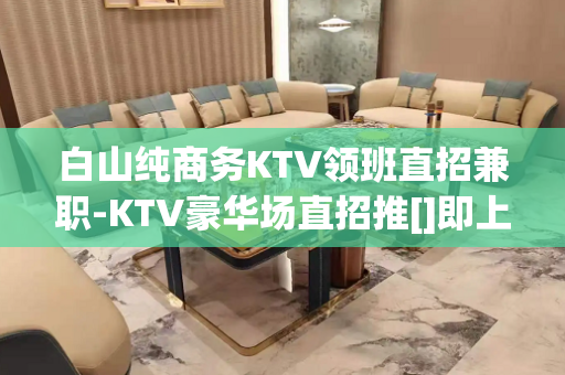白山纯商务KTV领班直招兼职-KTV豪华场直招推[]即上