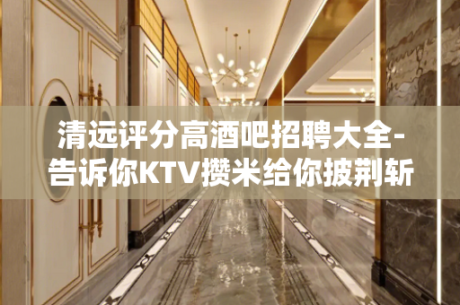 清远评分高酒吧招聘大全-告诉你KTV攒米给你披荆斩棘