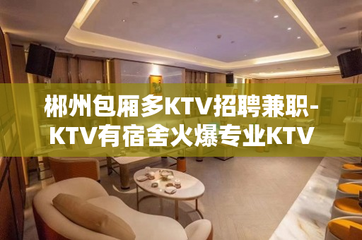 郴州包厢多KTV招聘兼职-KTV有宿舍火爆专业KTV