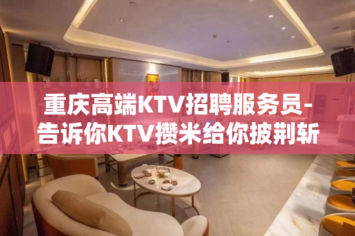 重庆高端KTV招聘服务员-告诉你KTV攒米给你披荆斩棘