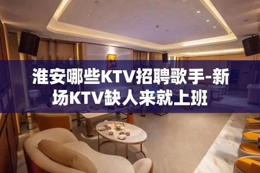 淮安哪些KTV招聘歌手-新场KTV缺人来就上班
