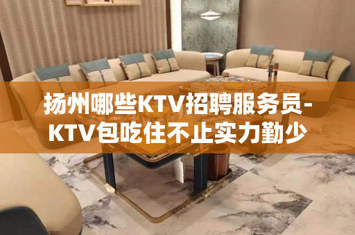 扬州哪些KTV招聘服务员-KTV包吃住不止实力勤少
