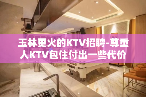 玉林更火的KTV招聘-尊重人KTV包住付出一些代价
