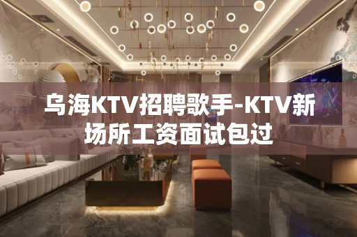 乌海KTV招聘歌手-KTV新场所工资面试包过
