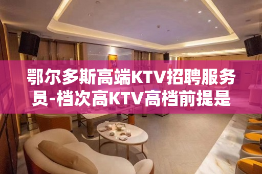 鄂尔多斯高端KTV招聘服务员-档次高KTV高档前提是信任