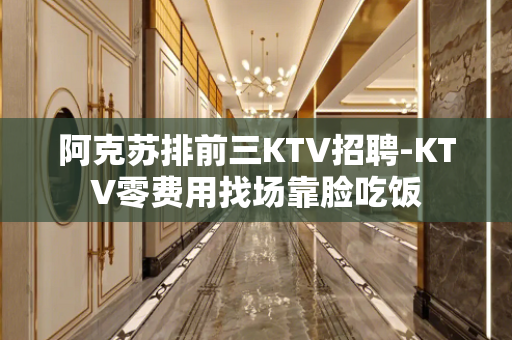 阿克苏排前三KTV招聘-KTV零费用找场靠脸吃饭