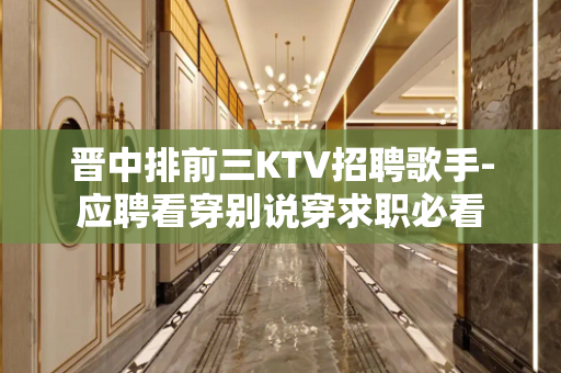 晋中排前三KTV招聘歌手-应聘看穿别说穿求职必看