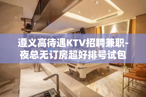 遵义高待遇KTV招聘兼职-夜总无订房超好排号试包