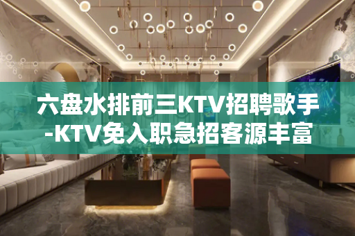 六盘水排前三KTV招聘歌手-KTV免入职急招客源丰富