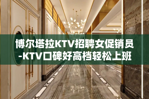 博尔塔拉KTV招聘女促销员-KTV口碑好高档轻松上班
