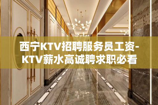 西宁KTV招聘服务员工资-KTV薪水高诚聘求职必看