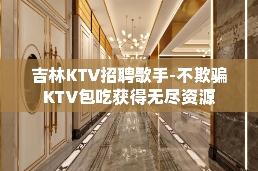 吉林KTV招聘歌手-不欺骗KTV包吃获得无尽资源