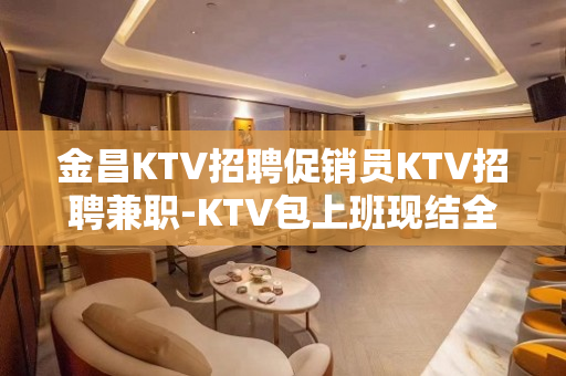 金昌KTV招聘促销员KTV招聘兼职-KTV包上班现结全部上完 金昌KTV招聘促销员KTV招聘兼职-KTV包上班现结全部上完