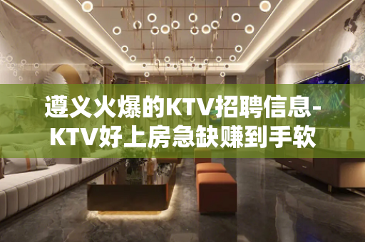 遵义火爆的KTV招聘信息-KTV好上房急缺赚到手软