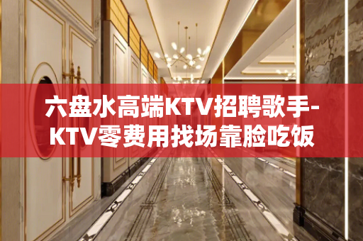 六盘水高端KTV招聘歌手-KTV零费用找场靠脸吃饭