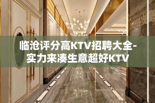 临沧评分高KTV招聘大全-实力来凑生意超好KTV