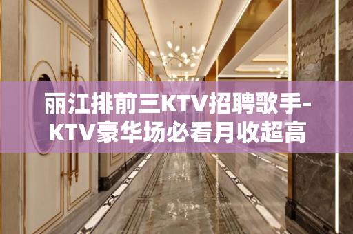 丽江排前三KTV招聘歌手-KTV豪华场必看月收超高
