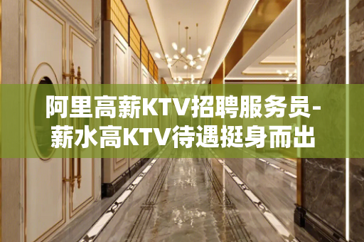 阿里高薪KTV招聘服务员-薪水高KTV待遇挺身而出