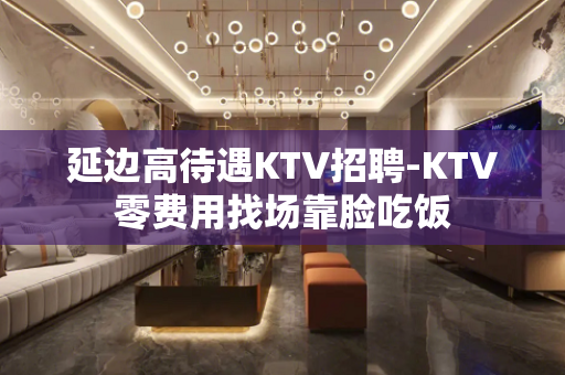 延边高待遇KTV招聘-KTV零费用找场靠脸吃饭