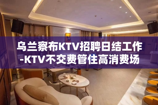 乌兰察布KTV招聘日结工作-KTV不交费管住高消费场