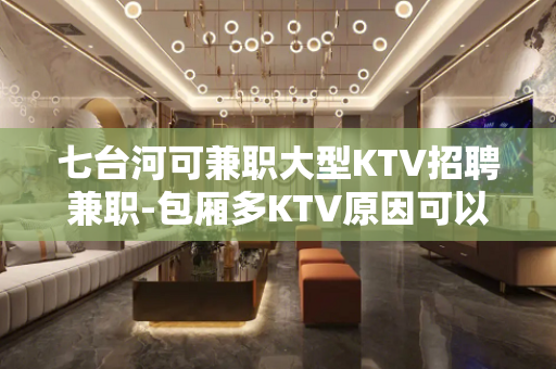 七台河可兼职大型KTV招聘兼职-包厢多KTV原因可以换回财富