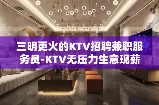 三明更火的KTV招聘兼职服务员-KTV无压力生意现薪工资