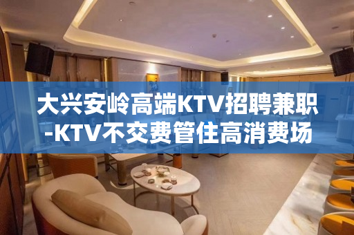 大兴安岭高端KTV招聘兼职-KTV不交费管住高消费场