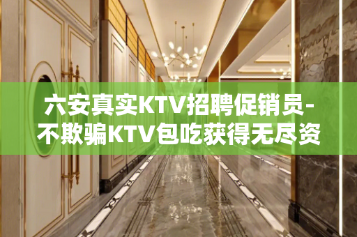 六安真实KTV招聘促销员-不欺骗KTV包吃获得无尽资源