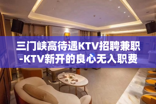 三门峡高待遇KTV招聘兼职-KTV新开的良心无入职费