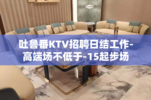 吐鲁番KTV招聘日结工作-高端场不低于-15起步场