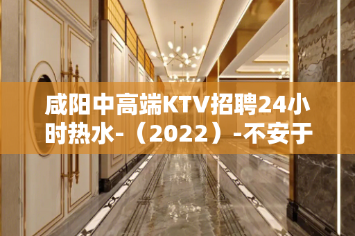 咸阳中高端KTV招聘24小时热水-（2022）-不安于现状的
