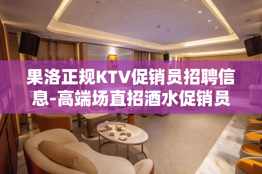 果洛正规KTV促销员招聘信息-高端场直招酒水促销员