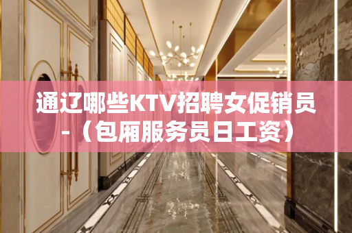 通辽哪些KTV招聘女促销员-（包厢服务员日工资）