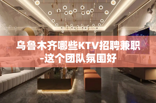 乌鲁木齐哪些KTV招聘兼职-这个团队氛围好