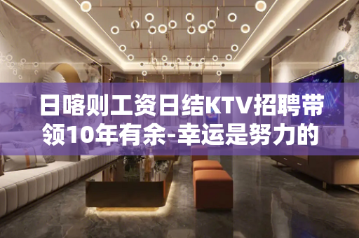 日喀则工资日结KTV招聘带领10年有余-幸运是努力的积攒