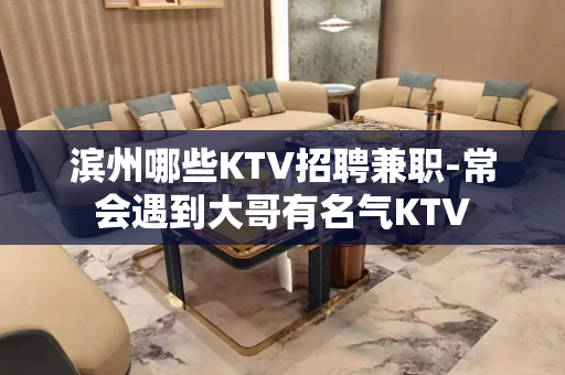 滨州哪些KTV招聘兼职-常会遇到大哥有名气KTV