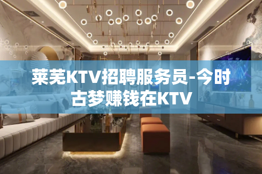 莱芜KTV招聘服务员-今时古梦赚钱在KTV