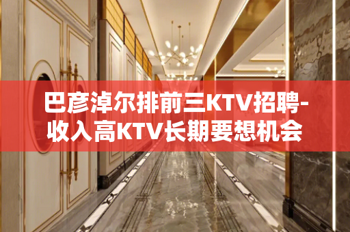 巴彦淖尔排前三KTV招聘-收入高KTV长期要想机会