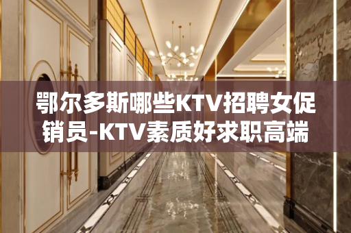 鄂尔多斯哪些KTV招聘女促销员-KTV素质好求职高端会所