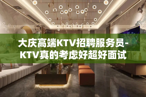 大庆高端KTV招聘服务员-KTV真的考虑好超好面试