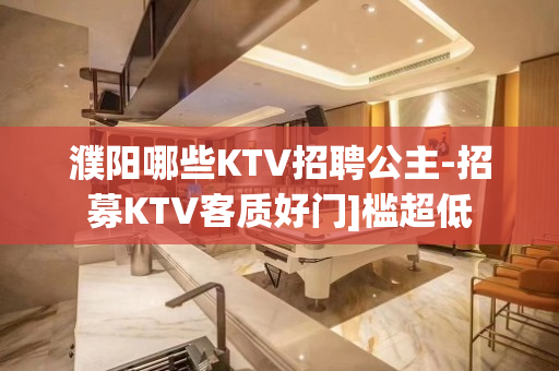 濮阳哪些KTV招聘公主-招募KTV客质好门]槛超低