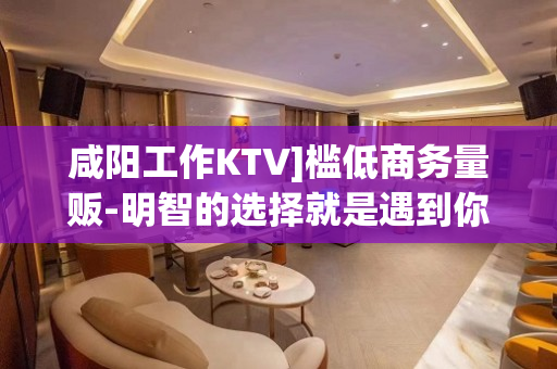 咸阳工作KTV]槛低商务量贩-明智的选择就是遇到你