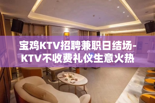 宝鸡KTV招聘兼职日结场-KTV不收费礼仪生意火热