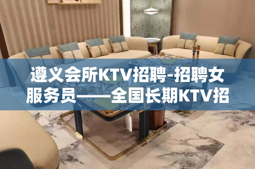 遵义会所KTV招聘-招聘女服务员——全国长期KTV招人!