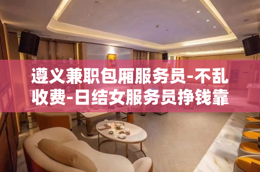 遵义兼职包厢服务员-不乱收费-日结女服务员挣钱靠智商我来帮助